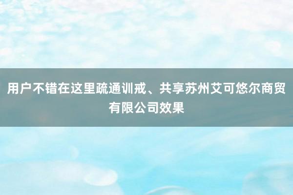 用户不错在这里疏通训戒、共享苏州艾可悠尔商贸有限公司效果