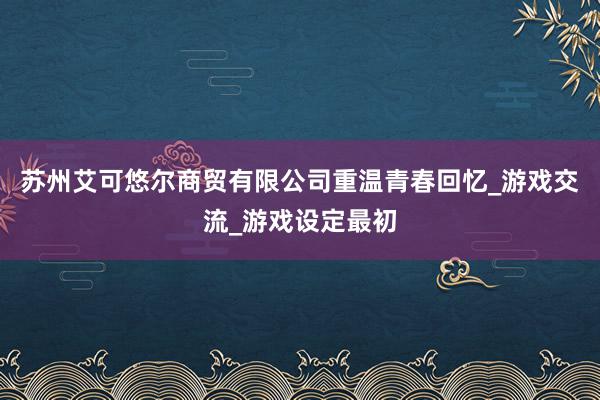苏州艾可悠尔商贸有限公司重温青春回忆_游戏交流_游戏设定最初