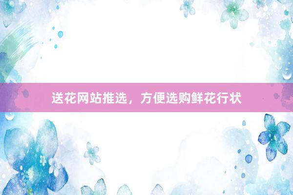 送花网站推选,方便选购鲜花行状